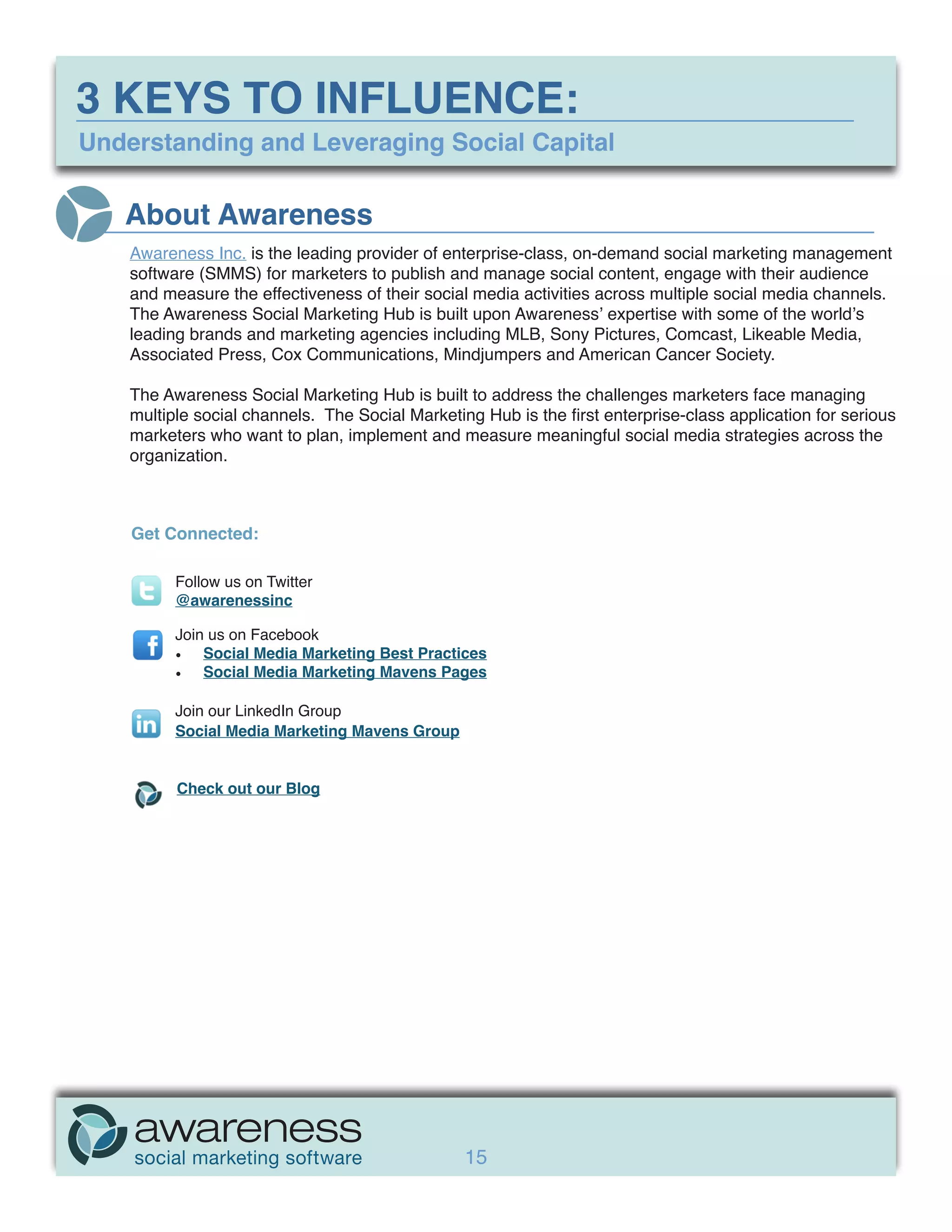3 KEYS TO INFLUENCE:
Understanding and Leveraging Social Capital

   About Awareness
    Awareness Inc. is the leading provider of enterprise-class, on-demand social marketing management
    software (SMMS) for marketers to publish and manage social content, engage with their audience
    and measure the effectiveness of their social media activities across multiple social media channels.
    The Awareness Social Marketing Hub is built upon Awareness’ expertise with some of the world’s
    leading brands and marketing agencies including MLB, Sony Pictures, Comcast, Likeable Media,
    Associated Press, Cox Communications, Mindjumpers and American Cancer Society.

    The Awareness Social Marketing Hub is built to address the challenges marketers face managing
    multiple social channels. The Social Marketing Hub is the first enterprise-class application for serious
    marketers who want to plan, implement and measure meaningful social media strategies across the
    organization.



    Get Connected:

          Follow us on Twitter
          @awarenessinc

          Join us on Facebook
          •	 Social Media Marketing Best Practices
          •	 Social Media Marketing Mavens Pages

          Join our LinkedIn Group
          Social Media Marketing Mavens Group


          Check out our Blog




                                                 15
 