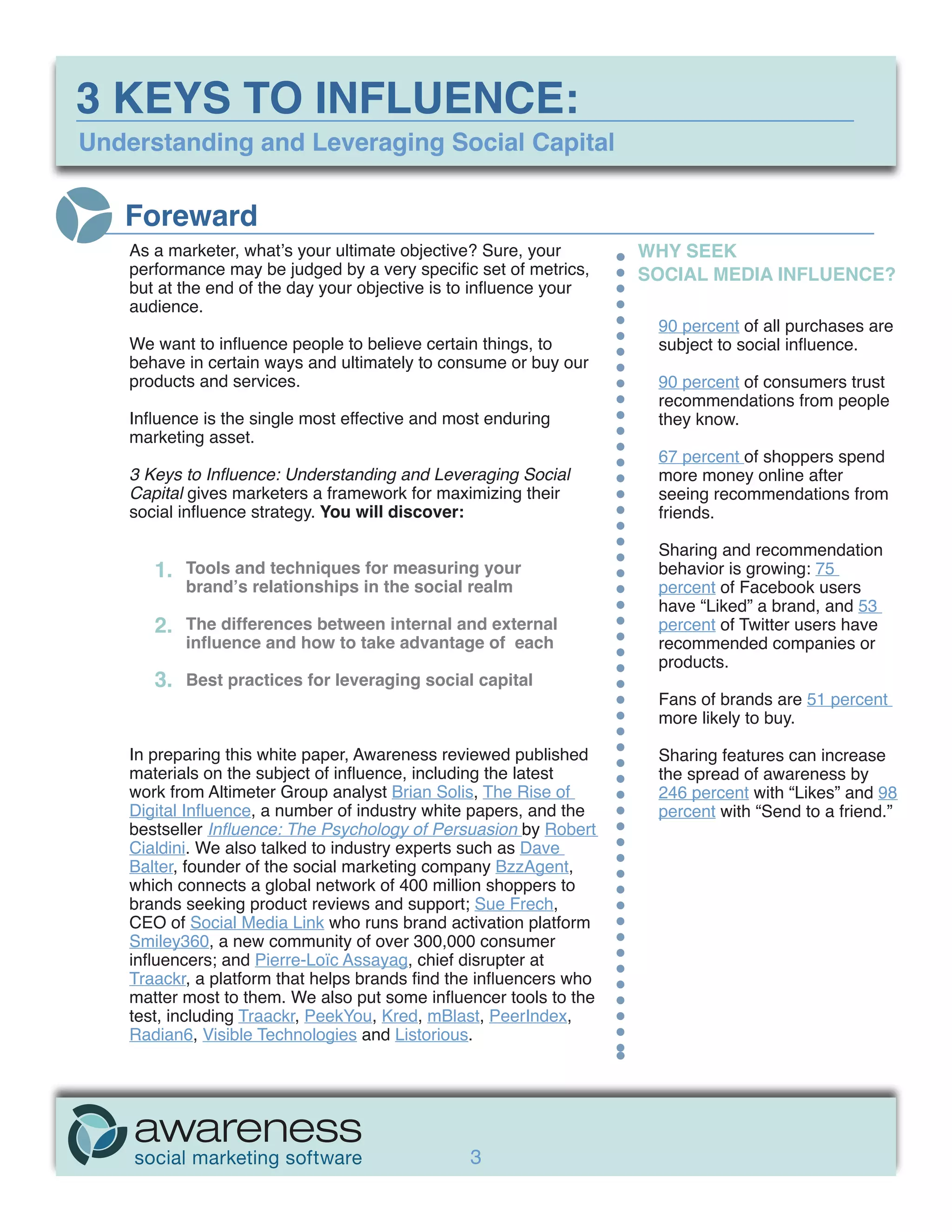 3 KEYS TO INFLUENCE:
Understanding and Leveraging Social Capital


   Foreward
    As a marketer, what’s your ultimate objective? Sure, your        WHY SEEK
    performance may be judged by a very specific set of metrics,     SOCIAL MEDIA INFLUENCE?
    but at the end of the day your objective is to influence your
    audience.
                                                                      90 percent of all purchases are
    We want to influence people to believe certain things, to         subject to social influence.
    behave in certain ways and ultimately to consume or buy our
    products and services.                                            90 percent of consumers trust
                                                                      recommendations from people
    Influence is the single most effective and most enduring          they know.
    marketing asset.
                                                                      67 percent of shoppers spend
    3 Keys to Influence: Understanding and Leveraging Social          more money online after
    Capital gives marketers a framework for maximizing their          seeing recommendations from
    social influence strategy. You will discover:                     friends.

                                                                      Sharing and recommendation
       1.   Tools and techniques for measuring your                   behavior is growing: 75
            brand’s relationships in the social realm                 percent of Facebook users
                                                                      have “Liked” a brand, and 53
       2.   The differences between internal and external             percent of Twitter users have
            influence and how to take advantage of each               recommended companies or
                                                                      products.
       3.   Best practices for leveraging social capital
                                                                      Fans of brands are 51 percent
                                                                      more likely to buy.

    In preparing this white paper, Awareness reviewed published       Sharing features can increase
    materials on the subject of influence, including the latest       the spread of awareness by
    work from Altimeter Group analyst Brian Solis, The Rise of        246 percent with “Likes” and 98
    Digital Influence, a number of industry white papers, and the     percent with “Send to a friend.”
    bestseller Influence: The Psychology of Persuasion by Robert
    Cialdini. We also talked to industry experts such as Dave
    Balter, founder of the social marketing company BzzAgent,
    which connects a global network of 400 million shoppers to
    brands seeking product reviews and support; Sue Frech,
    CEO of Social Media Link who runs brand activation platform
    Smiley360, a new community of over 300,000 consumer
    influencers; and Pierre-Loïc Assayag, chief disrupter at
    Traackr, a platform that helps brands find the influencers who
    matter most to them. We also put some influencer tools to the
    test, including Traackr, PeekYou, Kred, mBlast, PeerIndex,
    Radian6, Visible Technologies and Listorious.




                                                 3
 