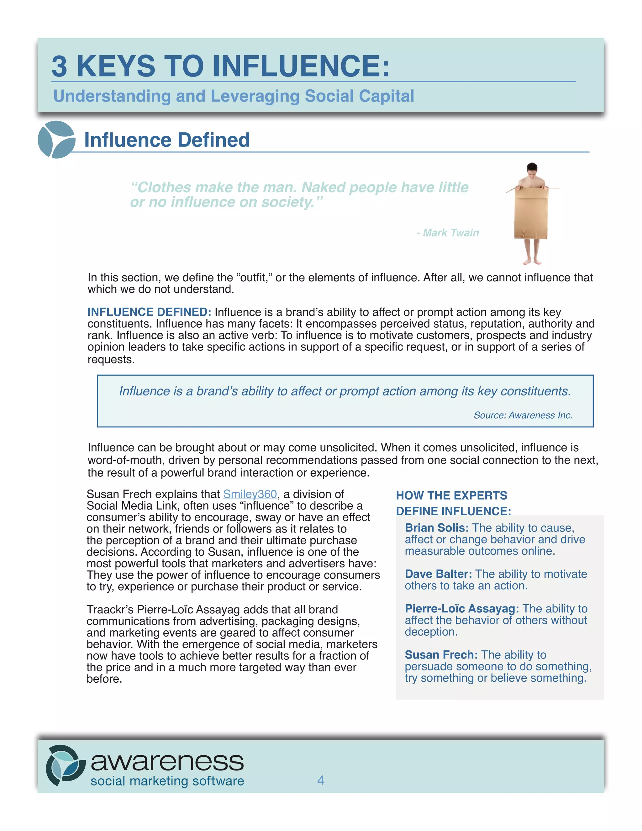 3 KEYS TO INFLUENCE:
Understanding and Leveraging Social Capital

   Influence Defined

            “Clothes make the man. Naked people have little
            or no influence on society.”

            	                                                           - Mark Twain



    In this section, we define the “outfit,” or the elements of influence. After all, we cannot influence that
    which we do not understand.

    INFLUENCE DEFINED: Influence is a brand’s ability to affect or prompt action among its key
    constituents. Influence has many facets: It encompasses perceived status, reputation, authority and
    rank. Influence is also an active verb: To influence is to motivate customers, prospects and industry
    opinion leaders to take specific actions in support of a specific request, or in support of a series of
    requests.

          Influence is a brand’s ability to affect or prompt action among its key constituents.
                                                                                    Source: Awareness Inc.


    Influence can be brought about or may come unsolicited. When it comes unsolicited, influence is
    word-of-mouth, driven by personal recommendations passed from one social connection to the next,
    the result of a powerful brand interaction or experience.
    Susan Frech explains that Smiley360, a division of              HOW THE EXPERTS
    Social Media Link, often uses “influence” to describe a         DEFINE INFLUENCE:
    consumer’s ability to encourage, sway or have an effect
    on their network, friends or followers as it relates to          Brian Solis: The ability to cause,
    the perception of a brand and their ultimate purchase            affect or change behavior and drive
    decisions. According to Susan, influence is one of the           measurable outcomes online.
    most powerful tools that marketers and advertisers have:
    They use the power of influence to encourage consumers            Dave Balter: The ability to motivate
    to try, experience or purchase their product or service.          others to take an action.

    Traackr’s Pierre-Loïc Assayag adds that all brand                 Pierre-Loïc Assayag: The ability to
    communications from advertising, packaging designs,               affect the behavior of others without
    and marketing events are geared to affect consumer                deception.
    behavior. With the emergence of social media, marketers
    now have tools to achieve better results for a fraction of        Susan Frech: The ability to
    the price and in a much more targeted way than ever               persuade someone to do something,
    before.                                                           try something or believe something.




                                                    4
 