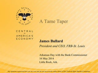 A Tame Taper
James Bullard
President and CEO, FRB-St. Louis
Arkansas Day with the Bank Commissioner
16 May 2014
Little Rock, Ark.
Any opinions expressed here are my own and do not necessarily reflect those of the Federal Open Market Committee.
 