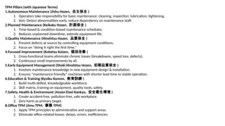 TPM Pillars (with Japanese Terms)
1.Autonomous Maintenance (Jishu Hozen, 自主保全 )
1. Operators take responsibility for basic maintenance: cleaning, inspection, lubrication, tightening.
2. Aim: Detect abnormalities early, reduce dependency on maintenance staff.
2.Planned Maintenance (Keikaku Hozen, 計画保全 )
1. Time-based & condition-based maintenance schedules.
2. Reduces unplanned downtime, extends equipment life.
3.Quality Maintenance (Hinshitsu Hozen, 品質保全 )
1. Prevent defects at source by controlling equipment conditions.
2. Focus on “doing it right the first time.”
4.Focused Improvement (Kobetsu Kaizen, 個別改善 )
1. Cross-functional teams eliminate chronic losses (breakdowns, speed loss, defects).
2. Continuous small improvements by all.
5.Early Equipment Management (Shoki Hinshitsu Hozen, 初期品質保全 )
1. Involves maintenance knowledge in new equipment design & installation.
2. Ensures “maintenance-friendly” machines with shorter lead time to stable operation.
6.Education & Training (Kyoiku Kunren, 教育訓練 )
1. Build multi-skilled, knowledgeable workforce.
2. Skill matrix, training on equipment, quality tools, safety.
7.Safety, Health & Environment (Anzen Eisei Kankyo, 安全衛生環境 )
1. Create accident-free, pollution-free, safe workplace.
2. Zero harm as primary target.
8.Office TPM (Jimu TPM, 事務 TPM)
1. Apply TPM principles to administrative and support areas.
2. Eliminate office-related losses: delays, errors, inefficiencies
 