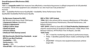 Overall Equipment Effectiveness (OEE)
Definition
•OEE is a composite metric that measures how effectively a manufacturing process is utilized compared to its full potential.
•It answers: “Of the time equipment was scheduled to run, how much was truly productive?”
Formula:
OEE= Availability×Performance×QualityOEE = Availability times Performance times
QualityOEE=Availability×Performance×Quality
Six Big Losses (Captured by OEE)
OEE directly tracks these classic TPM losses:
1.Equipment Failures (downtime)
2.Setup & Adjustments
3.Idling & Minor Stops
4.Reduced Speed
5.Process Defects
6.Reduced Yield (Startup Losses)
OEE Benchmarks (World Class Standards – as per
JIPM & Lean Best Practices)
•Availability: > 90%
•Performance: > 95%
•Quality: > 99%
•Overall OEE: > 85% (considered “world class”)
OEE in TPM / IATF Context
•TPM: OEE is the primary KPI to measure effectiveness of TPM pillars
(especially Autonomous Maintenance, Planned Maintenance, and
Kobetsu Kaizen).
•IATF 16949: Linked to clause 8.5.1.5 (Total Productive Maintenance) –
requires measurement of equipment effectiveness, MTBF (Mean Time
Between Failures), MTTR (Mean Time To Repair), and OEE.
•AIAG Tools:
• SPC → Used for monitoring cycle times & performance losses.
• FMEA → Identifies potential failure modes contributing to OEE
loss.
• APQP/PPAP → Ensures new equipment/processes achieve
target OEE.
 