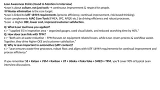 Lean Awareness Points (Good to Mention in Interview)
•Lean is about culture, not just tools → continuous improvement & respect for people.
•8 Wastes elimination is the core target.
•Lean is linked to IATF 16949 requirements (process efficiency, continual improvement, risk-based thinking).
•Lean complements AIAG Core Tools (FMEA, SPC, APQP, etc.) by driving efficiency and robust processes.
•Lean → Higher OEE, lower cost, improved customer satisfaction.
Q: What Lean tool have you applied?
“I applied 5S in inspection area – organized gauges, used visual labels, and reduced searching time by 40%.”
👉
Q: How does Lean link with TPM?
“Both aim at waste reduction – TPM focuses on equipment-related losses, while Lean covers process & workflow waste.
👉
Together, they drive higher OEE and customer satisfaction.”
Q: Why is Lean important in automotive (IATF context)?
“Lean ensures waste-free processes, robust flow, and aligns with IATF 16949 requirements for continual improvement and
👉
process efficiency.”
If you remember 5S + Kaizen + VSM + Kanban + JIT + Jidoka + Poka-Yoke + SMED + TPM, you’ll cover 90% of typical Lean
interview discussions.
 