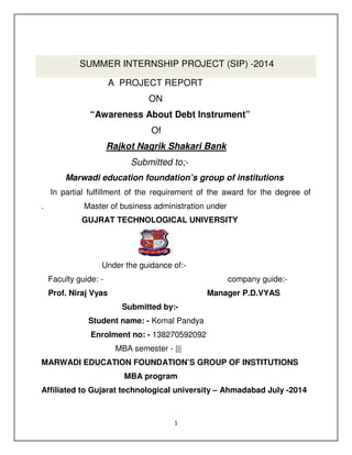 1
SUMMER INTERNSHIP PROJECT (SIP) -2014
A PROJECT REPORT
ON
“Awareness About Debt Instrument”
Of
Rajkot Nagrik Shakari Bank
Submitted to;-
Marwadi education foundation’s group of institutions
In partial fulfillment of the requirement of the award for the degree of
. Master of business administration under
GUJRAT TECHNOLOGICAL UNIVERSITY
Under the guidance of:-
Faculty guide: - company guide:-
Prof. Niraj Vyas Manager P.D.VYAS
Submitted by:-
Student name: - Komal Pandya
Enrolment no: - 138270592092
MBA semester - |||
MARWADI EDUCATION FOUNDATION’S GROUP OF INSTITUTIONS
MBA program
Affiliated to Gujarat technological university – Ahmadabad July -2014
 