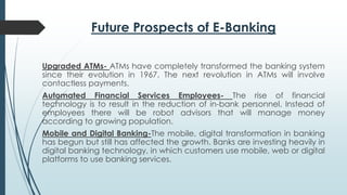 Future Prospects of E-Banking
Upgraded ATMs- ATMs have completely transformed the banking system
since their evolution in 1967. The next revolution in ATMs will involve
contactless payments.
Automated Financial Services Employees- The rise of financial
technology is to result in the reduction of in-bank personnel. Instead of
employees there will be robot advisors that will manage money
according to growing population.
Mobile and Digital Banking-The mobile, digital transformation in banking
has begun but still has affected the growth. Banks are investing heavily in
digital banking technology, in which customers use mobile, web or digital
platforms to use banking services.
 