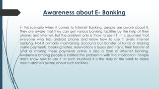 Awareness about E- Banking
In this scenario when it comes to Internet Banking, people are aware about it.
They are aware that they can get various banking facilities by the help of their
phones and internet. But the problem only is ‘how to use it?’. It is assumed that
everyone who has android phone and know how to use it avails internet
banking. Not if primarily maintaining accounts but transfer of funds or making
online payments, booking hotels, reservations is buses and trains, their transfer of
fund or making these payments online is also a form of internet banking.
Awareness among people is instilled the problem is with the implication. People
don’t know how to use it. In such situations it is the duty of the bank to make
their customers aware about such facilities.
 