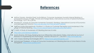 References
 Ashima Tandon, Manisha Goel, Sunita Bishnoi, Consumer Awareness towards Internet Banking: A
Comparative Study of Public, Private and Foreign Banks, International Journal of Hybrid Information
Technology, Vol 9, No 6 (2016).
 Amutha D*, A Study of Consumer Awareness Towards E- Banking, International Journal of Economics
and Management Science http://dx.doi.org/10.4172/2162-6359.1000350.
 Harihara Sudha Ramakrishnan, Pavithra V, A Study on Customer Perception and Awareness in the
usage of Internet Banking. https://www.researchgate.net/publication/263163012
 L. Kathi, A Study of Awareness of E-Banking Services In India
 http://ssrn.com/abstract=2223612
 Mukta Sharma, R.B Garg, Banking Services Offered By Indian Banks Online, International Journal of
Research in Engineering and Technology, Volume: 04 Issue: 07 | July-2015, http://www.ijret.org.
 John Csiszar, Banking Technologies (2017), https://www.gobankingrates.com
 Mohammed Thasleem, A Study of Consumer Awareness on E Banking Services at Union Bank of India
Mangalore, https://www.scribd.com/.
 