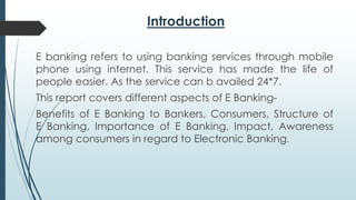 Introduction
E banking refers to using banking services through mobile
phone using internet. This service has made the life of
people easier. As the service can b availed 24*7.
This report covers different aspects of E Banking-
Benefits of E Banking to Bankers, Consumers, Structure of
E Banking, Importance of E Banking, Impact, Awareness
among consumers in regard to Electronic Banking.
 