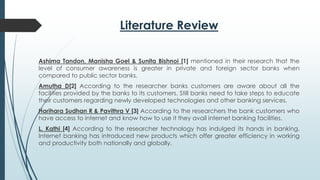 Literature Review
Ashima Tandon, Manisha Goel & Sunita Bishnoi [1] mentioned in their research that the
level of consumer awareness is greater in private and foreign sector banks when
compared to public sector banks.
Amutha D[2] According to the researcher banks customers are aware about all the
facilities provided by the banks to its customers. Still banks need to take steps to educate
their customers regarding newly developed technologies and other banking services.
Harihara Sudhan R & Pavithra V [3] According to the researchers the bank customers who
have access to internet and know how to use it they avail internet banking facilities.
L. Kathi [4] According to the researcher technology has indulged its hands in banking.
Internet banking has introduced new products which offer greater efficiency in working
and productivity both nationally and globally.
 