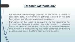 Research Methodology
The research methodology adopted in this report is based on
secondary data. The information gathered is based on the data
from various journals, newspaper and magazines.
The nature of the report is descriptive. As the researcher has
focused on bringing together the role, impact, challenges,
limitations, services, awareness and ways to increase awareness
about internet banking among the Indian customers and making
people aware about its different services and benefits.
 