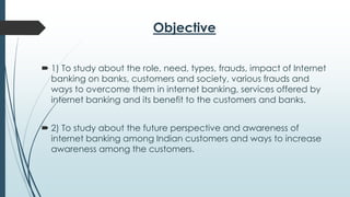 Objective
 1) To study about the role, need, types, frauds, impact of Internet
banking on banks, customers and society, various frauds and
ways to overcome them in internet banking, services offered by
internet banking and its benefit to the customers and banks.
 2) To study about the future perspective and awareness of
internet banking among Indian customers and ways to increase
awareness among the customers.
 