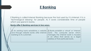 E Banking
E Banking is called Internet Banking because the tool used by it is Internet. It is a
‘technological blessing’ for people. As it saves considerable time of people
which was spend in banks.
Banks offer E Banking services in two ways-
1) An existing bank establishes a website
and through website banks offer internet
banking to its customers
2) Banks establish a ‘virtual’ or ‘internet
bank’. The computer server which
manages the internet bank is housed
in an office that serves as a legal
address of that particular bank.
 