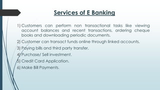 Services of E Banking
1) Customers can perform non transactional tasks like viewing
account balances and recent transactions, ordering cheque
books and downloading periodic documents.
2) Customer can transact funds online through linked accounts.
3) Paying bills and third party transfer.
4) Purchase/ Sell investment.
5) Credit Card Application.
6) Make Bill Payments.
 
