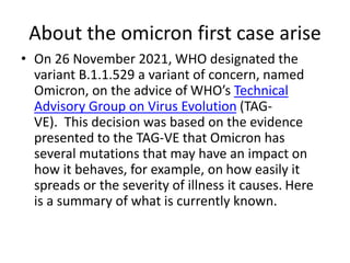 About the omicron first case arise
• On 26 November 2021, WHO designated the
variant B.1.1.529 a variant of concern, named
Omicron, on the advice of WHO’s Technical
Advisory Group on Virus Evolution (TAG-
VE). This decision was based on the evidence
presented to the TAG-VE that Omicron has
several mutations that may have an impact on
how it behaves, for example, on how easily it
spreads or the severity of illness it causes. Here
is a summary of what is currently known.
 