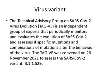 Virus variant
• The Technical Advisory Group on SARS-CoV-2
Virus Evolution (TAG-VE) is an independent
group of experts that periodically monitors
and evaluates the evolution of SARS-CoV-2
and assesses if specific mutations and
combinations of mutations alter the behaviour
of the virus. The TAG-VE was convened on 26
November 2021 to assess the SARS-CoV-2
variant: B.1.1.529.
 