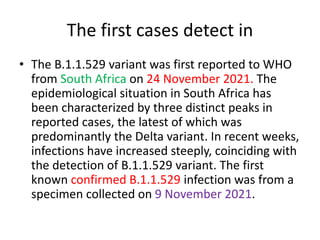 The first cases detect in
• The B.1.1.529 variant was first reported to WHO
from South Africa on 24 November 2021. The
epidemiological situation in South Africa has
been characterized by three distinct peaks in
reported cases, the latest of which was
predominantly the Delta variant. In recent weeks,
infections have increased steeply, coinciding with
the detection of B.1.1.529 variant. The first
known confirmed B.1.1.529 infection was from a
specimen collected on 9 November 2021.
 