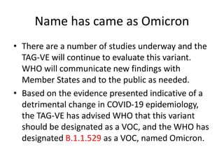 Name has came as Omicron
• There are a number of studies underway and the
TAG-VE will continue to evaluate this variant.
WHO will communicate new findings with
Member States and to the public as needed.
• Based on the evidence presented indicative of a
detrimental change in COVID-19 epidemiology,
the TAG-VE has advised WHO that this variant
should be designated as a VOC, and the WHO has
designated B.1.1.529 as a VOC, named Omicron.
 