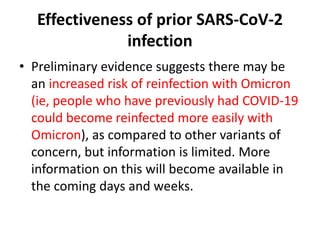 Effectiveness of prior SARS-CoV-2
infection
• Preliminary evidence suggests there may be
an increased risk of reinfection with Omicron
(ie, people who have previously had COVID-19
could become reinfected more easily with
Omicron), as compared to other variants of
concern, but information is limited. More
information on this will become available in
the coming days and weeks.
 