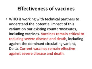 Effectiveness of vaccines
• WHO is working with technical partners to
understand the potential impact of this
variant on our existing countermeasures,
including vaccines. Vaccines remain critical to
reducing severe disease and death, including
against the dominant circulating variant,
Delta. Current vaccines remain effective
against severe disease and death.
 