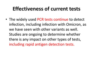 Effectiveness of current tests
• The widely used PCR tests continue to detect
infection, including infection with Omicron, as
we have seen with other variants as well.
Studies are ongoing to determine whether
there is any impact on other types of tests,
including rapid antigen detection tests.
 