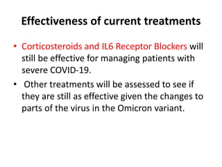 Effectiveness of current treatments
• Corticosteroids and IL6 Receptor Blockers will
still be effective for managing patients with
severe COVID-19.
• Other treatments will be assessed to see if
they are still as effective given the changes to
parts of the virus in the Omicron variant.
 