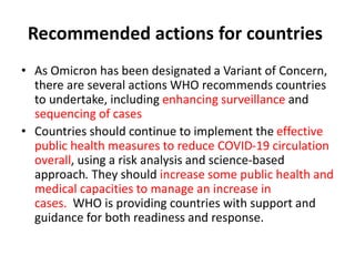 Recommended actions for countries
• As Omicron has been designated a Variant of Concern,
there are several actions WHO recommends countries
to undertake, including enhancing surveillance and
sequencing of cases
• Countries should continue to implement the effective
public health measures to reduce COVID-19 circulation
overall, using a risk analysis and science-based
approach. They should increase some public health and
medical capacities to manage an increase in
cases. WHO is providing countries with support and
guidance for both readiness and response.
 