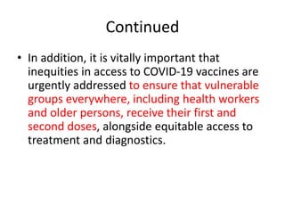 Continued
• In addition, it is vitally important that
inequities in access to COVID-19 vaccines are
urgently addressed to ensure that vulnerable
groups everywhere, including health workers
and older persons, receive their first and
second doses, alongside equitable access to
treatment and diagnostics.
 