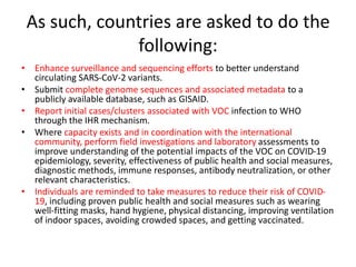 As such, countries are asked to do the
following:
• Enhance surveillance and sequencing efforts to better understand
circulating SARS-CoV-2 variants.
• Submit complete genome sequences and associated metadata to a
publicly available database, such as GISAID.
• Report initial cases/clusters associated with VOC infection to WHO
through the IHR mechanism.
• Where capacity exists and in coordination with the international
community, perform field investigations and laboratory assessments to
improve understanding of the potential impacts of the VOC on COVID-19
epidemiology, severity, effectiveness of public health and social measures,
diagnostic methods, immune responses, antibody neutralization, or other
relevant characteristics.
• Individuals are reminded to take measures to reduce their risk of COVID-
19, including proven public health and social measures such as wearing
well-fitting masks, hand hygiene, physical distancing, improving ventilation
of indoor spaces, avoiding crowded spaces, and getting vaccinated.
 