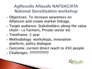  Objectives: To increase awareness on
Aflatoxin and create market linkage.
 Target audience: Stakeholders along the value
chain- i.e Farmers, Private sector etc
 Timeframe: 2 year
 Methodology: workshops, innovation
platform, policy dialogue
 Outcome: current direct reach to 450 people
 Challenges: ?????????????
 