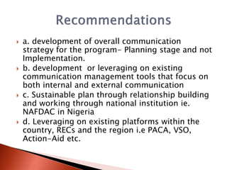  a. development of overall communication
strategy for the program- Planning stage and not
Implementation.
 b. development or leveraging on existing
communication management tools that focus on
both internal and external communication
 c. Sustainable plan through relationship building
and working through national institution ie.
NAFDAC in Nigeria
 d. Leveraging on existing platforms within the
country, RECs and the region i.e PACA, VSO,
Action-Aid etc.
 