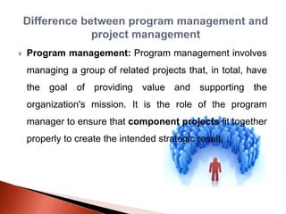  Program management: Program management involves
managing a group of related projects that, in total, have
the goal of providing value and supporting the
organization's mission. It is the role of the program
manager to ensure that component projects fit together
properly to create the intended strategic result. .
 