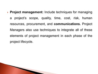  Project management: Include techniques for managing
a project’s scope, quality, time, cost, risk, human
resources, procurement, and communications. Project
Managers also use techniques to integrate all of these
elements of project management in each phase of the
project lifecycle.
 