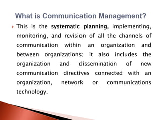  This is the systematic planning, implementing,
monitoring, and revision of all the channels of
communication within an organization and
between organizations; it also includes the
organization and dissemination of new
communication directives connected with an
organization, network or communications
technology.
 