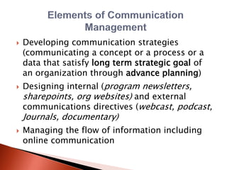  Developing communication strategies
(communicating a concept or a process or a
data that satisfy long term strategic goal of
an organization through advance planning)
 Designing internal (program newsletters,
sharepoints, org websites) and external
communications directives (webcast, podcast,
Journals, documentary)
 Managing the flow of information including
online communication
 