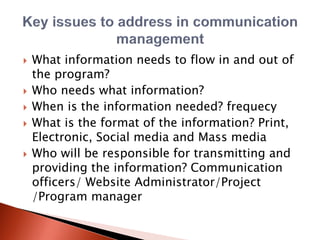  What information needs to flow in and out of
the program?
 Who needs what information?
 When is the information needed? frequecy
 What is the format of the information? Print,
Electronic, Social media and Mass media
 Who will be responsible for transmitting and
providing the information? Communication
officers/ Website Administrator/Project
/Program manager
 