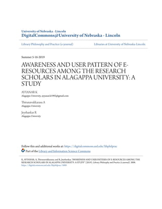 University of Nebraska - Lincoln
DigitalCommons@University of Nebraska - Lincoln
Library Philosophy and Practice (e-journal) Libraries at University of Nebraska-Lincoln
Summer 5-16-2019
AWARENESS AND USER PATTERN OF E-
RESOURCES AMONG THE RESEARCH
SCHOLARS IN ALAGAPPA UNIVERSITY: A
STUDY
AYYANAR K
Alagappa University, ayyanar.k1992@gmail.com
Thirunavukkarasu A
Alagappa University
Jeyshankar R
Alagappa University
Follow this and additional works at: https://digitalcommons.unl.edu/libphilprac
Part of the Library and Information Science Commons
K, AYYANAR; A, Thirunavukkarasu; and R, Jeyshankar, "AWARENESS AND USER PATTERN OF E-RESOURCES AMONG THE
RESEARCH SCHOLARS IN ALAGAPPA UNIVERSITY: A STUDY" (2019). Library Philosophy and Practice (e-journal). 3008.
https://digitalcommons.unl.edu/libphilprac/3008
 