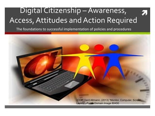 Digital Citizenship – Awareness,
Access,Attitudes and Action Required
The foundations to successful implementation of policies and procedures
(CC0) Gerd Altmann, (2013) “Monitor, Computer, Screen,
Laptop” Public Domain Image 80450
 