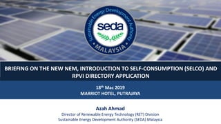 18th Mac 2019
MARRIOT HOTEL, PUTRAJAYA
Azah Ahmad
Director of Renewable Energy Technology (RET) Division
Sustainable Energy Development Authority (SEDA) Malaysia
BRIEFING ON THE NEW NEM, INTRODUCTION TO SELF-CONSUMPTION (SELCO) AND
RPVI DIRECTORY APPLICATION
 