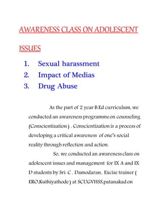 AWARENESS CLASS ON ADOLESCENT
ISSUES
1. Sexual harassment
2. Impact of Medias
3. Drug Abuse
As the part of 2 year B.Ed curriculum, we
conducted an awareness programmeon counseling
(Conscientization ) . Conscientization is a process of
developing a critical awareness of one’s social
reality through reflection and action.
So, we conducted an awareness class on
adolescent issues and management for IX A and IX
D students by Sri. C . Damodaran, Excise trainer (
ERO,Kuthiyathode) at SCUGVHSS,patanakadon
 