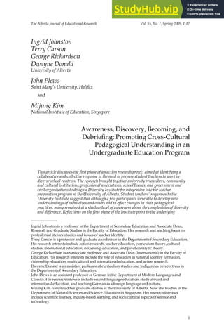The Alberta Journal of Educational Research Vol. 55, No. 1, Spring 2009, 1-17
Ingrid Johnston
Terry Carson
George Richardson
Dwayne Donald
University of Alberta
John Plews
Saint Mary’s University, Halifax
and
Mijung Kim
National Institute of Education, Singapore
Awareness, Discovery, Becoming, and
Debriefing: Promoting Cross-Cultural
Pedagogical Understanding in an
Undergraduate Education Program
This article discusses the first phase of an action research project aimed at identifying a
collaborative and collective response to the need to prepare student teachers to work in
diverse school contexts. The research brought together university researchers, community
and cultural institutions, professional associations, school boards, and government and
civil organizations to design a Diversity Institute for integration into the teacher
preparation program at the University of Alberta. Student teachers’ responses to the
Diversity Institute suggest that although a few participants were able to develop new
understandings of themselves and others and to effect changes in their pedagogical
practices, many remained at a shallow level of awareness about the complexities of diversity
and difference. Reflections on the first phase of the Institute point to the underlying
Ingrid Johnston is a professor in the Department of Secondary Education and Associate Dean,
Research and Graduate Studies in the Faculty of Education. Her research and teaching focus on
postcolonial literary studies and issues of teacher identity.
Terry Carson is a professor and graduate coordinator in the Department of Secondary Education.
His research interests include action research, teacher education, curriculum theory, cultural
studies, international education, citizenship education, and psychoanalytic theory.
George Richardson is an associate professor and Associate Dean (International) in the Faculty of
Education. His research interests include the role of education in national identity formation,
citizenship education, multicultural and international education, and action research.
Dwayne Donald is an assistant professor of curriculum studies and Indigenous perspectives in
the Department of Secondary Education.
John Plews is an assistant professor of German in the Department of Modern Languages and
Classics. His research interests include second-language education, study abroad and
international education, and teaching German as a foreign language and culture.
Mijung Kim completed her graduate studies at the University of Alberta. Now she teaches in the
Department of Natural Sciences and Science Education in Singapore. Her research interests
include scientific literacy, inquiry-based learning, and sociocultural aspects of science and
technology.
1
 