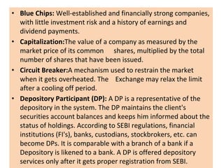 • Blue Chips: Well-established and financially strong companies,
with little investment risk and a history of earnings and
dividend payments.
• Capitalization:The value of a company as measured by the
market price of its common shares, multiplied by the total
number of shares that have been issued.
• Circuit Breaker:A mechanism used to restrain the market
when it gets overheated. The Exchange may relax the limit
after a cooling off period.
• Depository Participant (DP): A DP is a representative of the
depository in the system. The DP maintains the client's
securities account balances and keeps him informed about the
status of holdings. According to SEBI regulations, financial
institutions (FI's), banks, custodians, stockbrokers, etc. can
become DPs. It is comparable with a branch of a bank if a
Depository is likened to a bank. A DP is offered depository
services only after it gets proper registration from SEBI.
 