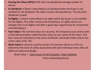 • Earning Per Share (EPS):Profit after tax divided by average number of
shares.
• Ex Dividend: A Share is described as ex dividend when the buyer is not
entitled for the dividend. The seller remains the beneficiary. The day after
dividends is paid!
• Ex Rights : A share is described as ex rights when the buyer is not entitled
for the Rights. The seller remains the beneficiary. Ex rights shares are
cheaper than Cum Rights and offer a good 'buy' opportunity for investment
oriented players.
• Face Value: The nominal value of a security. All companies issue shares with
a fixed denomination called the face value (or par value) of the share. This
face value be indicated on the share certificate. Generally Indian shares has
a face value of Rs. 10/-
• Book Value:A measure used by owners of common shares in a firm to
determine the level of safety associated with each individual share after all
debts are paid accordingly.
Book Value = Total Assets of the Company- Total Liabilities
Total outstanding Shares
 