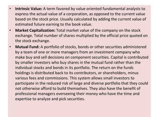 • Intrinsic Value: A term favored by value oriented fundamental analysts to
express the actual value of a corporation, as opposed to the current value
based on the stock price. Usually calculated by adding the current value of
estimated future earning to the book value.
• Market Capitalization: Total market value of the company on the stock
exchange. Total number of shares multiplied by the official price quoted on
the stock exchange.
• Mutual Fund: A portfolio of stocks, bonds or other securities administered
by a team of one or more managers from an investment company who
make buy and sell decisions on component securities. Capital is contributed
by smaller investors who buy shares in the mutual fund rather than the
individual stocks and bonds in its portfolio. The return on the funds
holdings is distributed back to its contributors, or shareholders, minus
various fees and commissions. This system allows small investors to
participate in the reduced risk of large and diverse portfolio that they could
not otherwise afford to build themselves. They also have the benefit of
professional managers overseeing their money who have the time and
expertise to analyze and pick securities.
 