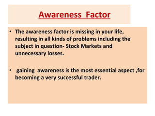 Awareness Factor
• The awareness factor is missing in your life,
resulting in all kinds of problems including the
subject in question- Stock Markets and
unnecessary losses.
• gaining awareness is the most essential aspect ,for
becoming a very successful trader.
 