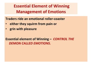Essential Element of Winning
Management of Emotions
Traders ride an emotional roller-coaster
• either they squirm from pain or
• grin with pleasure
Essential element of Winning – CONTROL THE
DEMON CALLED EMOTIONS.
 