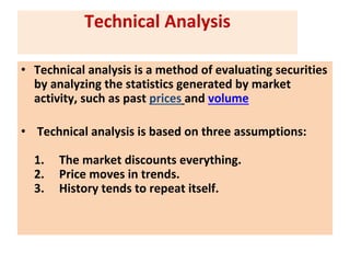 Technical Analysis
• Technical analysis is a method of evaluating securities
by analyzing the statistics generated by market
activity, such as past prices and volume
• Technical analysis is based on three assumptions:
1. The market discounts everything.
2. Price moves in trends.
3. History tends to repeat itself.
 