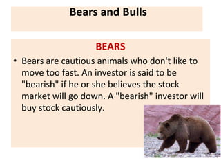 Bears and Bulls
BEARS
• Bears are cautious animals who don't like to
move too fast. An investor is said to be
"bearish" if he or she believes the stock
market will go down. A "bearish" investor will
buy stock cautiously.
 
