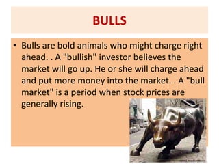 BULLS
• Bulls are bold animals who might charge right
ahead. . A "bullish" investor believes the
market will go up. He or she will charge ahead
and put more money into the market. . A "bull
market" is a period when stock prices are
generally rising.
 