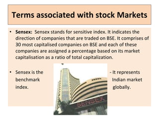Terms associated with stock Markets
• Sensex: Sensex stands for sensitive index. It indicates the
direction of companies that are traded on BSE. It comprises of
30 most capitalised companies on BSE and each of these
companies are assigned a percentage based on its market
capitalisation as a ratio of total capitalization.
• Sensex is the - It represents
benchmark Indian market
index. globally.
 