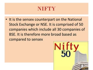 NIFTY
• It is the sensex counterpart on the National
Stock Exchange or NSE. It is comprised of 50
companies which include all 30 companies of
BSE. It is therefore more broad based as
compared to sensex
 